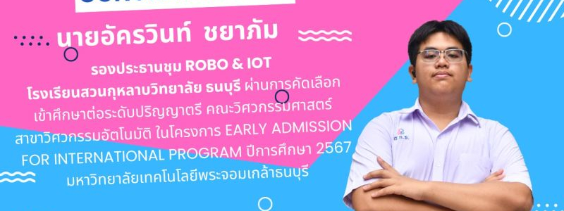 ขอแสดงความยินดี กับ นายอัครวินท์  ชยาภัม  รองประธานชุม ROBO & IOT นักเรียนระดับชั้นมัธยมศึกษาปีที่ 6 โรงเรียนสวนกุหลาบวิทยาลัย ธนบุรี ผ่านการคัดเลือก เข้าศึกษาต่อระดับปริญญาตรี คณะวิศวกรรมศาสตร์  สาขาวิศวกรรมอัตโนมัติ ในโครงการ Early Admission  For Intern